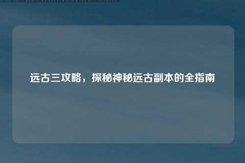 远古三攻略，探秘神秘远古副本的全指南