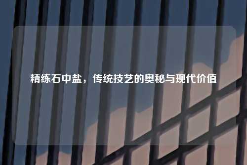 精练石中盐，传统技艺的奥秘与现代价值