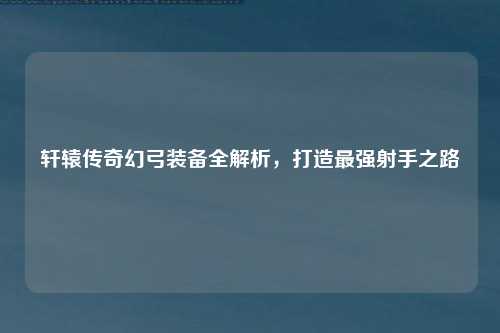轩辕传奇幻弓装备全解析，打造最强射手之路