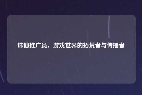 诛仙推广员，游戏世界的拓荒者与传播者
