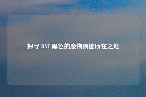 探寻 DNF 黑色的魔物痕迹所在之处