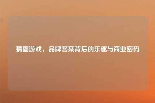 猜图游戏，品牌答案背后的乐趣与商业密码