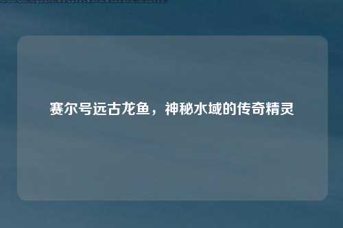 赛尔号远古龙鱼，神秘水域的传奇精灵