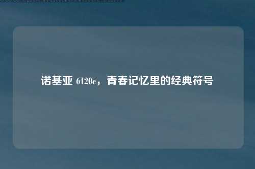 诺基亚 6120c，青春记忆里的经典符号