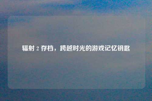 辐射 2 存档，跨越时光的游戏记忆钥匙