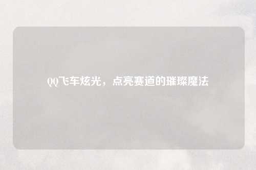 QQ飞车炫光，点亮赛道的璀璨魔法