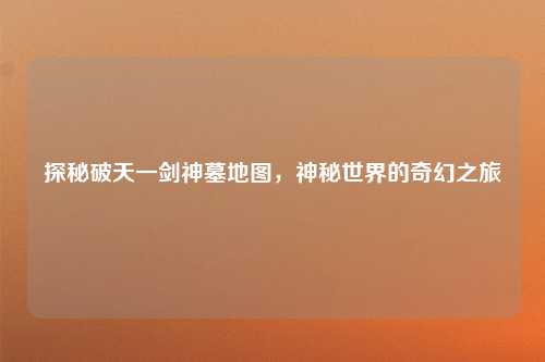 探秘破天一剑神墓地图，神秘世界的奇幻之旅