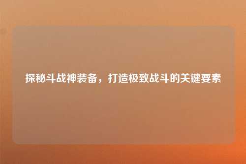 探秘斗战神装备，打造极致战斗的关键要素