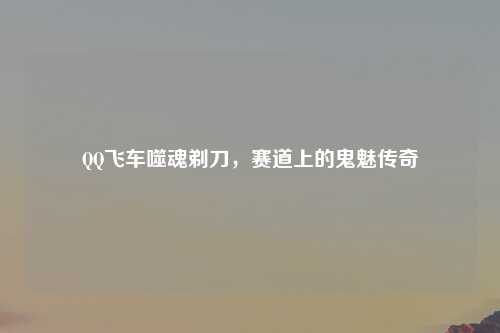 QQ飞车噬魂剃刀，赛道上的鬼魅传奇