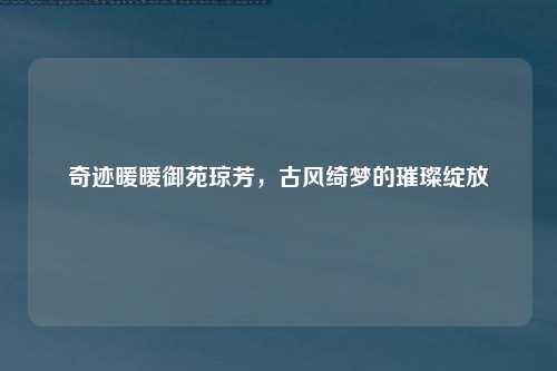 奇迹暖暖御苑琼芳，古风绮梦的璀璨绽放