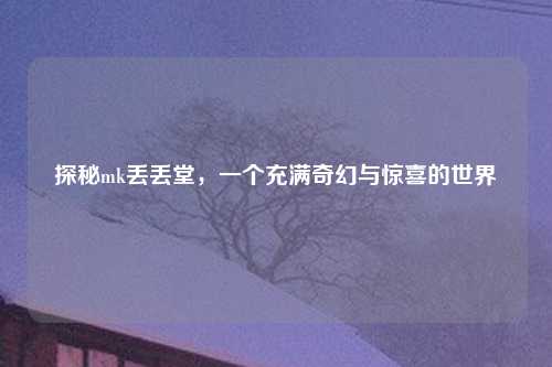 探秘mk丢丢堂，一个充满奇幻与惊喜的世界