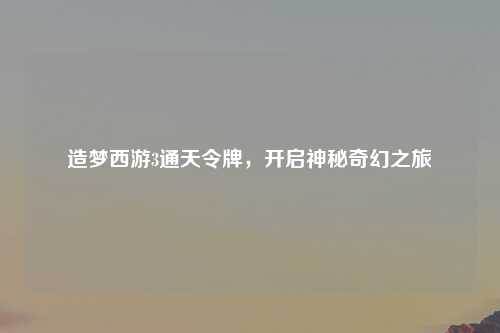 造梦西游3通天令牌，开启神秘奇幻之旅