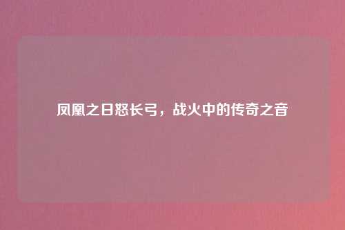 凤凰之日怒长弓，战火中的传奇之音