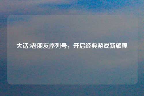 大话3老朋友序列号，开启经典游戏新旅程