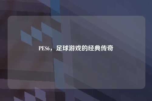 PES6，足球游戏的经典传奇