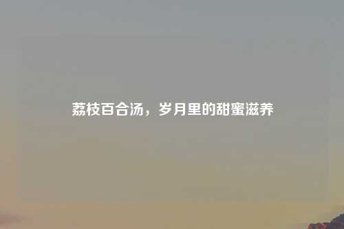 荔枝百合汤，岁月里的甜蜜滋养