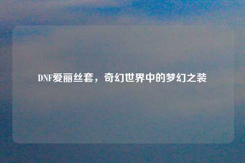 DNF爱丽丝套，奇幻世界中的梦幻之装