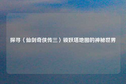 探寻〈仙剑奇侠传三〉锁妖塔地图的神秘世界