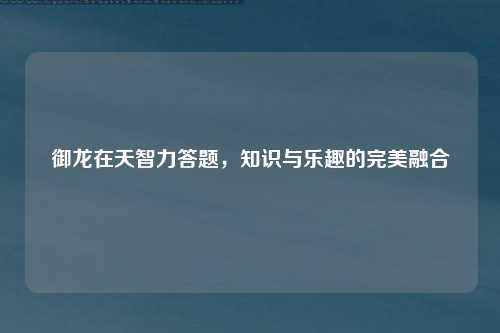 御龙在天智力答题，知识与乐趣的完美融合