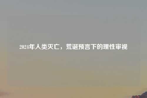 2024年人类灭亡，荒诞预言下的理性审视