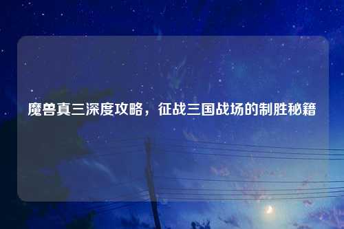 魔兽真三深度攻略，征战三国战场的制胜秘籍