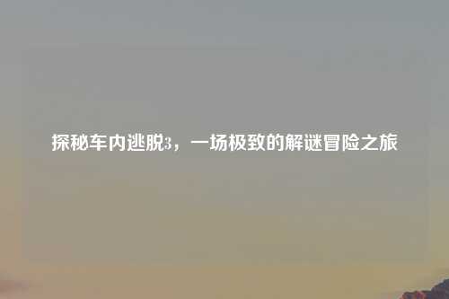 探秘车内逃脱3，一场极致的解谜冒险之旅